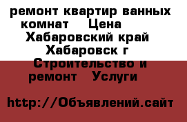 ремонт квартир-ванных комнат. › Цена ­ 800 - Хабаровский край, Хабаровск г. Строительство и ремонт » Услуги   
